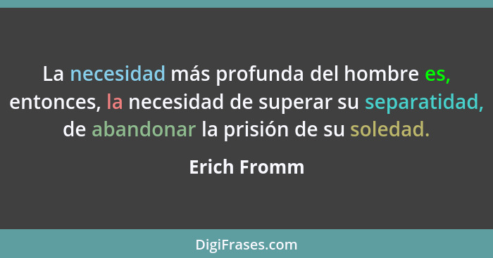 La necesidad más profunda del hombre es, entonces, la necesidad de superar su separatidad, de abandonar la prisión de su soledad.... - Erich Fromm