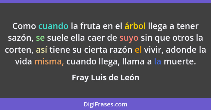 Como cuando la fruta en el árbol llega a tener sazón, se suele ella caer de suyo sin que otros la corten, así tiene su cierta razó... - Fray Luis de León