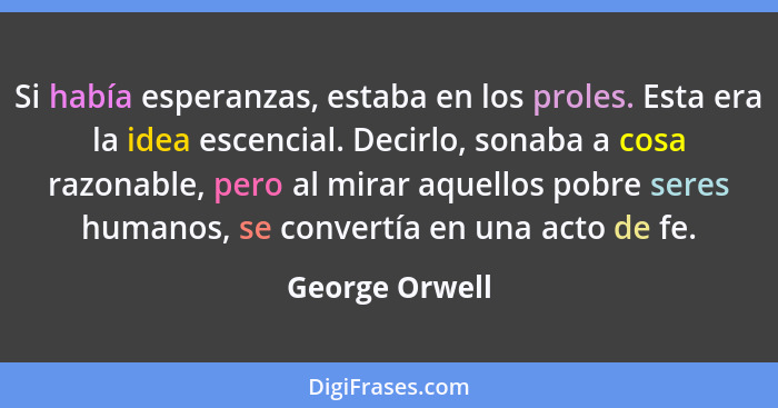 Si había esperanzas, estaba en los proles. Esta era la idea escencial. Decirlo, sonaba a cosa razonable, pero al mirar aquellos pobre... - George Orwell