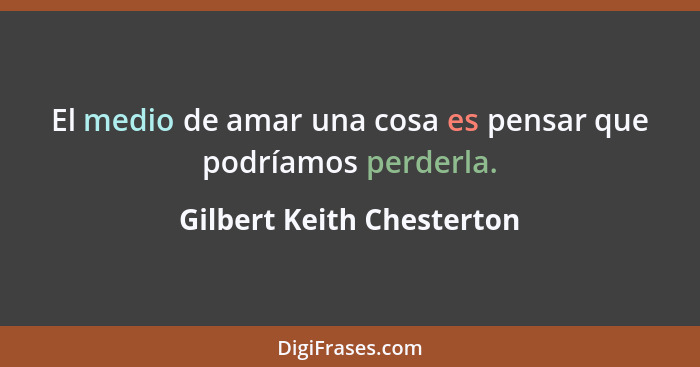 El medio de amar una cosa es pensar que podríamos perderla.... - Gilbert Keith Chesterton