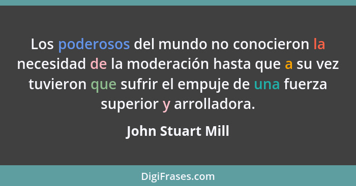 Los poderosos del mundo no conocieron la necesidad de la moderación hasta que a su vez tuvieron que sufrir el empuje de una fuerza... - John Stuart Mill