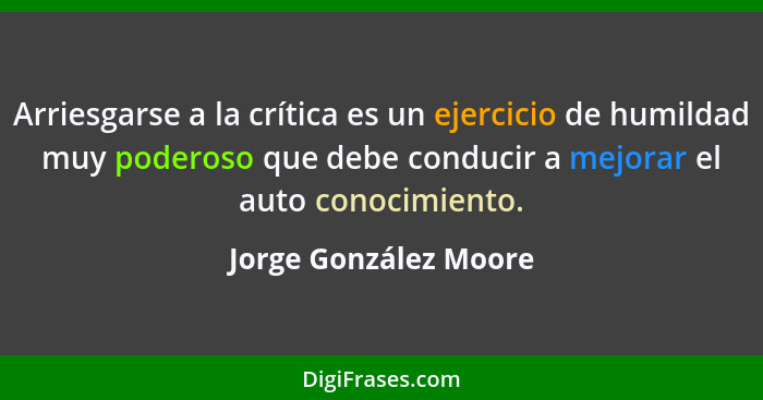 Arriesgarse a la crítica es un ejercicio de humildad muy poderoso que debe conducir a mejorar el auto conocimiento.... - Jorge González Moore