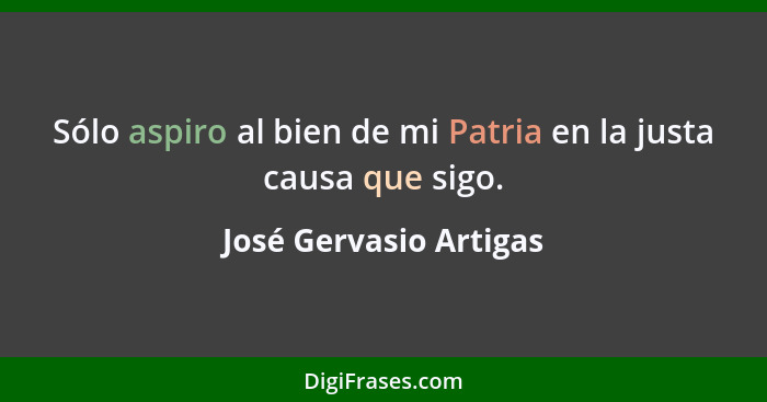 Sólo aspiro al bien de mi Patria en la justa causa que sigo.... - José Gervasio Artigas