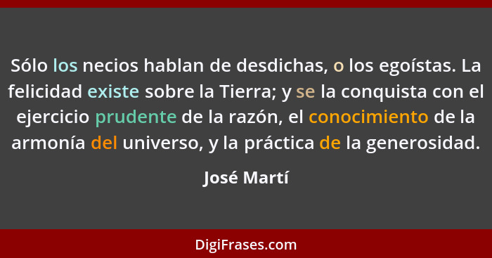 Sólo los necios hablan de desdichas, o los egoístas. La felicidad existe sobre la Tierra; y se la conquista con el ejercicio prudente de... - José Martí