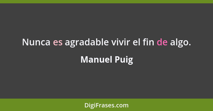 Nunca es agradable vivir el fin de algo.... - Manuel Puig