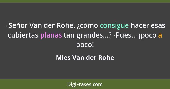 - Señor Van der Rohe, ¿cómo consigue hacer esas cubiertas planas tan grandes...? -Pues... ¡poco a poco!... - Mies Van der Rohe