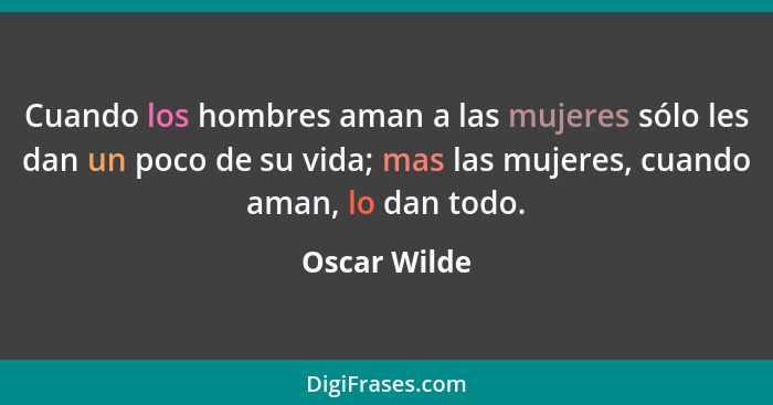 Cuando los hombres aman a las mujeres sólo les dan un poco de su vida; mas las mujeres, cuando aman, lo dan todo.... - Oscar Wilde