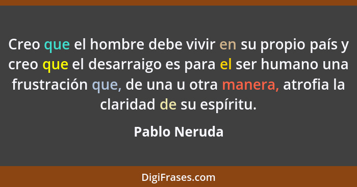 Creo que el hombre debe vivir en su propio país y creo que el desarraigo es para el ser humano una frustración que, de una u otra maner... - Pablo Neruda