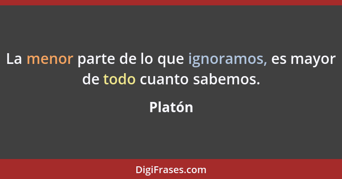 La menor parte de lo que ignoramos, es mayor de todo cuanto sabemos.... - Platón