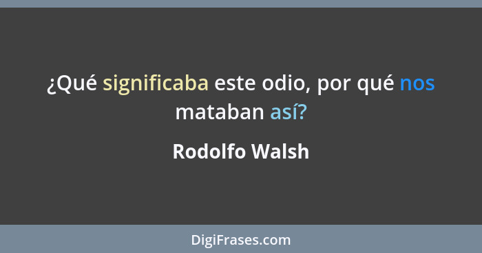 ¿Qué significaba este odio, por qué nos mataban así?... - Rodolfo Walsh