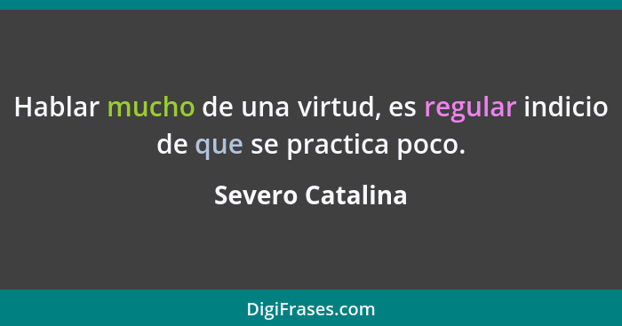 Hablar mucho de una virtud, es regular indicio de que se practica poco.... - Severo Catalina