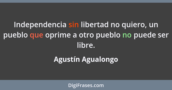 Independencia sin libertad no quiero, un pueblo que oprime a otro pueblo no puede ser libre.... - Agustín Agualongo