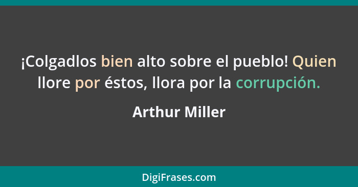 ¡Colgadlos bien alto sobre el pueblo! Quien llore por éstos, llora por la corrupción.... - Arthur Miller