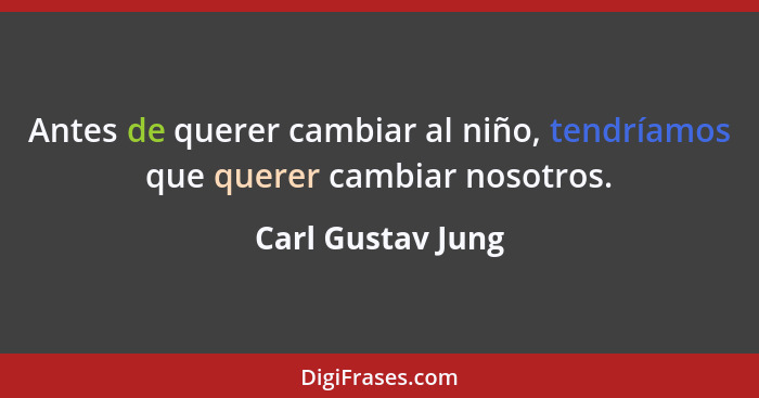 Antes de querer cambiar al niño, tendríamos que querer cambiar nosotros.... - Carl Gustav Jung