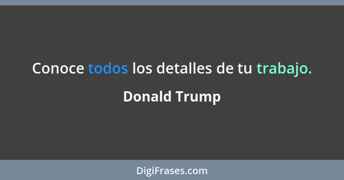 Conoce todos los detalles de tu trabajo.... - Donald Trump