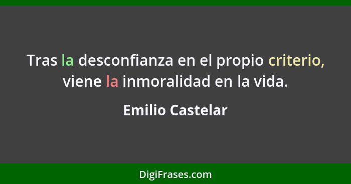 Tras la desconfianza en el propio criterio, viene la inmoralidad en la vida.... - Emilio Castelar