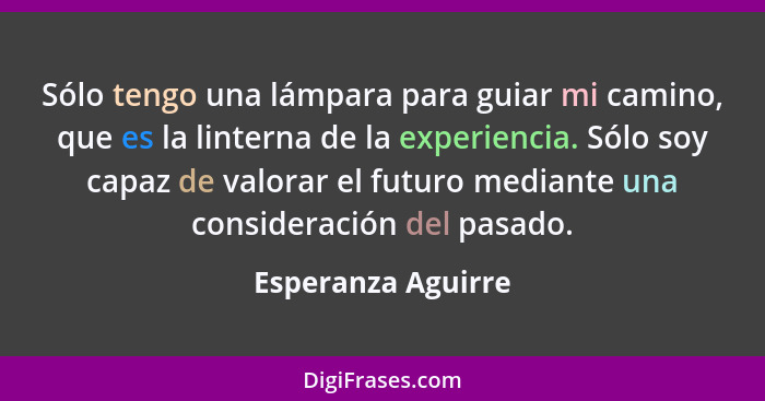 Sólo tengo una lámpara para guiar mi camino, que es la linterna de la experiencia. Sólo soy capaz de valorar el futuro mediante un... - Esperanza Aguirre