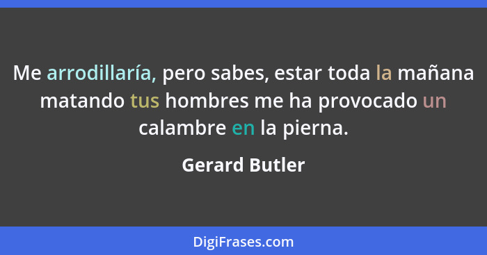 Me arrodillaría, pero sabes, estar toda la mañana matando tus hombres me ha provocado un calambre en la pierna.... - Gerard Butler