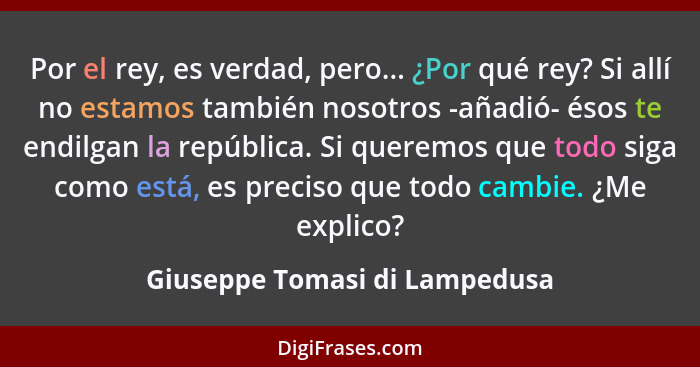 Por el rey, es verdad, pero... ¿Por qué rey? Si allí no estamos también nosotros -añadió- ésos te endilgan la república... - Giuseppe Tomasi di Lampedusa