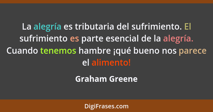 La alegría es tributaria del sufrimiento. El sufrimiento es parte esencial de la alegría. Cuando tenemos hambre ¡qué bueno nos parece... - Graham Greene