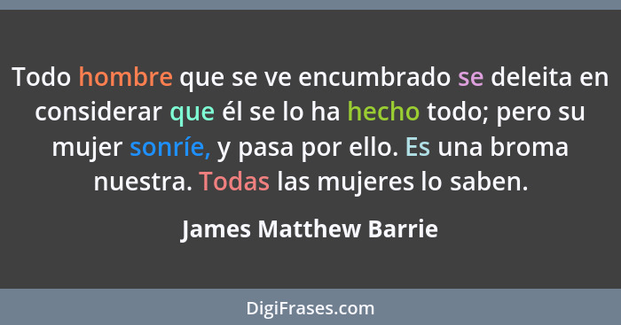 Todo hombre que se ve encumbrado se deleita en considerar que él se lo ha hecho todo; pero su mujer sonríe, y pasa por ello. Es... - James Matthew Barrie