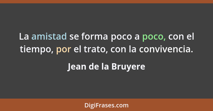 La amistad se forma poco a poco, con el tiempo, por el trato, con la convivencia.... - Jean de la Bruyere