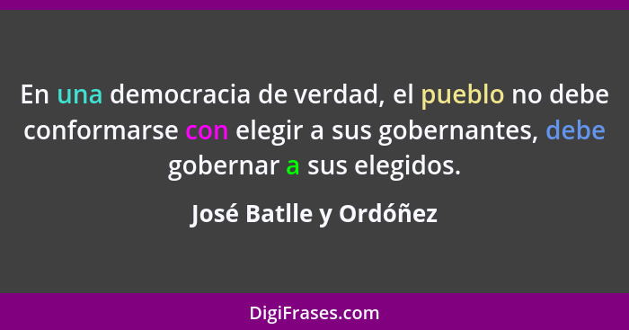 En una democracia de verdad, el pueblo no debe conformarse con elegir a sus gobernantes, debe gobernar a sus elegidos.... - José Batlle y Ordóñez