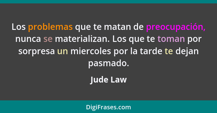 Los problemas que te matan de preocupación, nunca se materializan. Los que te toman por sorpresa un miercoles por la tarde te dejan pasmado... - Jude Law