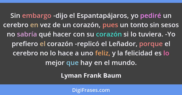 Sin embargo -dijo el Espantapájaros, yo pediré un cerebro en vez de un corazón, pues un tonto sin sesos no sabría qué hacer con su... - Lyman Frank Baum