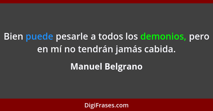 Bien puede pesarle a todos los demonios, pero en mí no tendrán jamás cabida.... - Manuel Belgrano