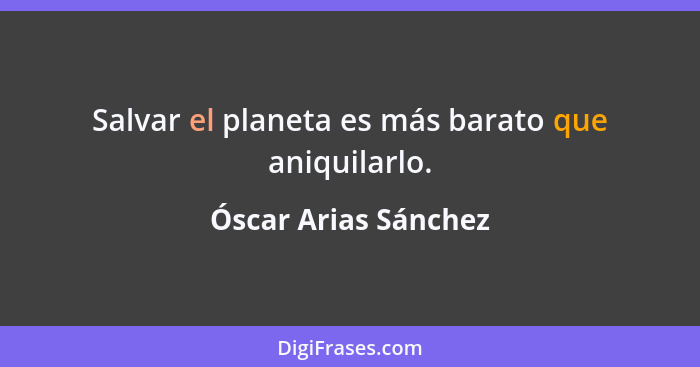 Salvar el planeta es más barato que aniquilarlo.... - Óscar Arias Sánchez