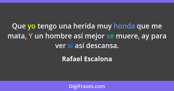 Que yo tengo una herida muy honda que me mata, Y un hombre así mejor se muere, ay para ver si así descansa.... - Rafael Escalona