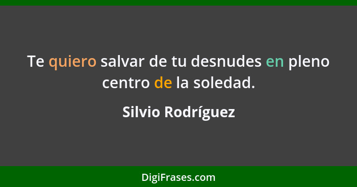 Te quiero salvar de tu desnudes en pleno centro de la soledad.... - Silvio Rodríguez