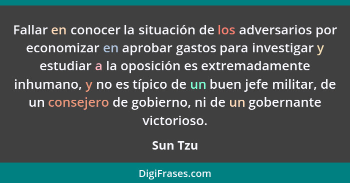 Fallar en conocer la situación de los adversarios por economizar en aprobar gastos para investigar y estudiar a la oposición es extremadamen... - Sun Tzu