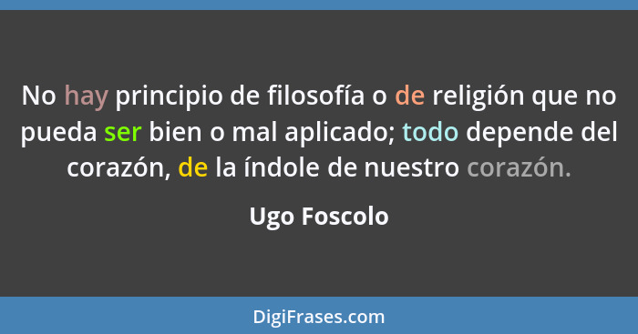 No hay principio de filosofía o de religión que no pueda ser bien o mal aplicado; todo depende del corazón, de la índole de nuestro cora... - Ugo Foscolo