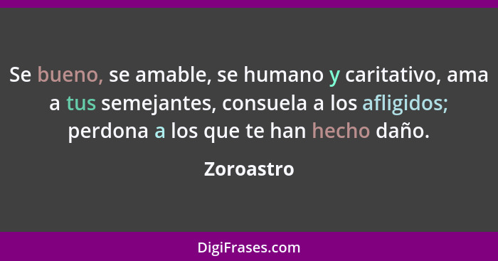 Se bueno, se amable, se humano y caritativo, ama a tus semejantes, consuela a los afligidos; perdona a los que te han hecho daño.... - Zoroastro