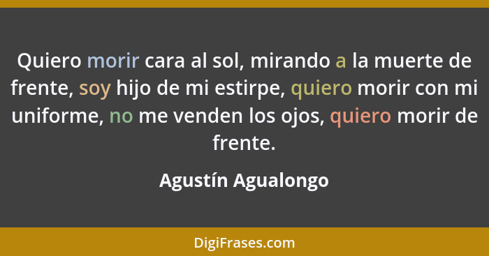 Quiero morir cara al sol, mirando a la muerte de frente, soy hijo de mi estirpe, quiero morir con mi uniforme, no me venden los oj... - Agustín Agualongo