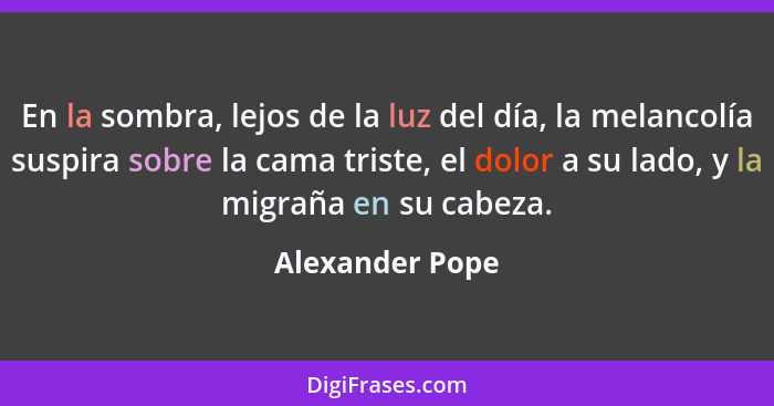 En la sombra, lejos de la luz del día, la melancolía suspira sobre la cama triste, el dolor a su lado, y la migraña en su cabeza.... - Alexander Pope