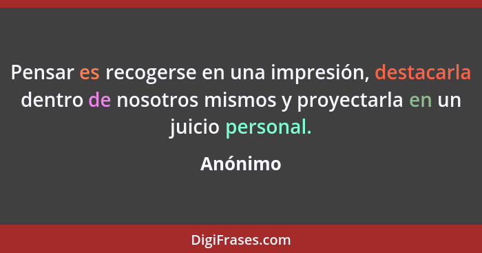 Pensar es recogerse en una impresión, destacarla dentro de nosotros mismos y proyectarla en un juicio personal.... - Anónimo