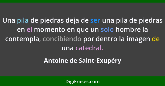 Una pila de piedras deja de ser una pila de piedras en el momento en que un solo hombre la contempla, concibiendo por dentr... - Antoine de Saint-Exupéry