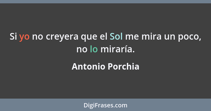 Si yo no creyera que el Sol me mira un poco, no lo miraría.... - Antonio Porchia