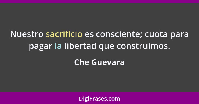 Nuestro sacrificio es consciente; cuota para pagar la libertad que construimos.... - Che Guevara