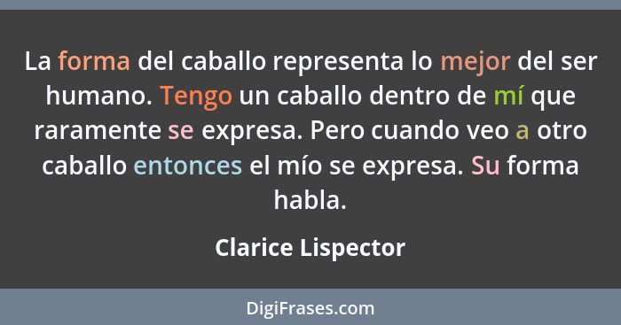 La forma del caballo representa lo mejor del ser humano. Tengo un caballo dentro de mí que raramente se expresa. Pero cuando veo a... - Clarice Lispector