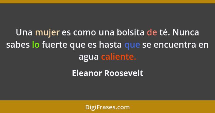 Una mujer es como una bolsita de té. Nunca sabes lo fuerte que es hasta que se encuentra en agua caliente.... - Eleanor Roosevelt