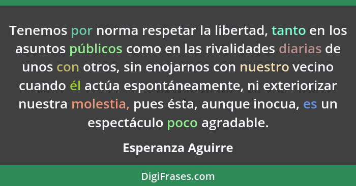 Tenemos por norma respetar la libertad, tanto en los asuntos públicos como en las rivalidades diarias de unos con otros, sin enoja... - Esperanza Aguirre