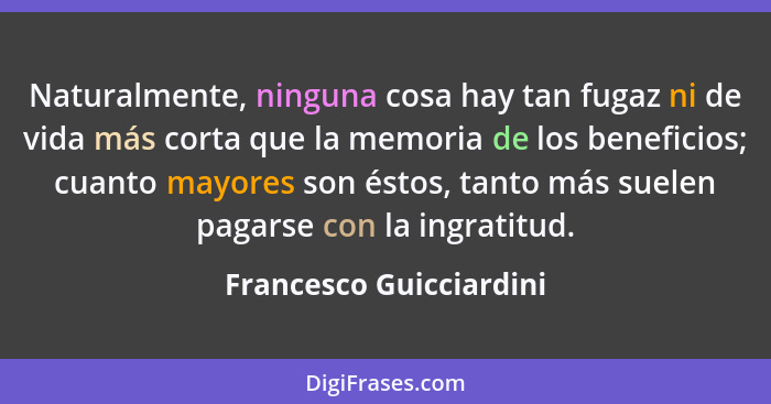 Naturalmente, ninguna cosa hay tan fugaz ni de vida más corta que la memoria de los beneficios; cuanto mayores son éstos, tan... - Francesco Guicciardini