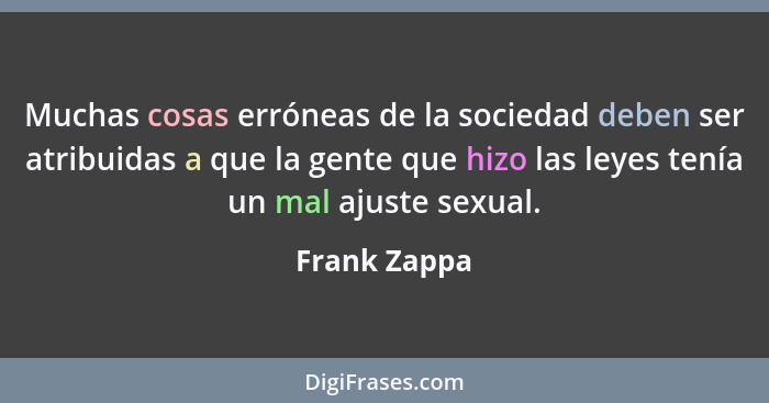 Muchas cosas erróneas de la sociedad deben ser atribuidas a que la gente que hizo las leyes tenía un mal ajuste sexual.... - Frank Zappa