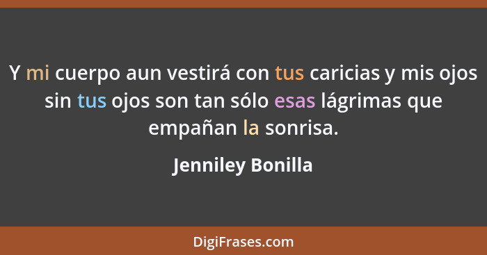 Y mi cuerpo aun vestirá con tus caricias y mis ojos sin tus ojos son tan sólo esas lágrimas que empañan la sonrisa.... - Jenniley Bonilla