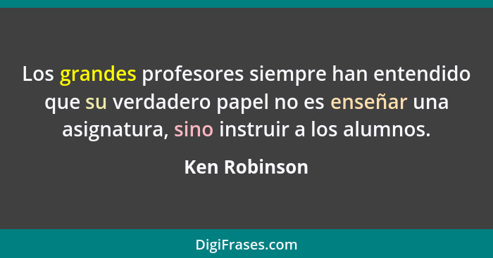 Los grandes profesores siempre han entendido que su verdadero papel no es enseñar una asignatura, sino instruir a los alumnos.... - Ken Robinson