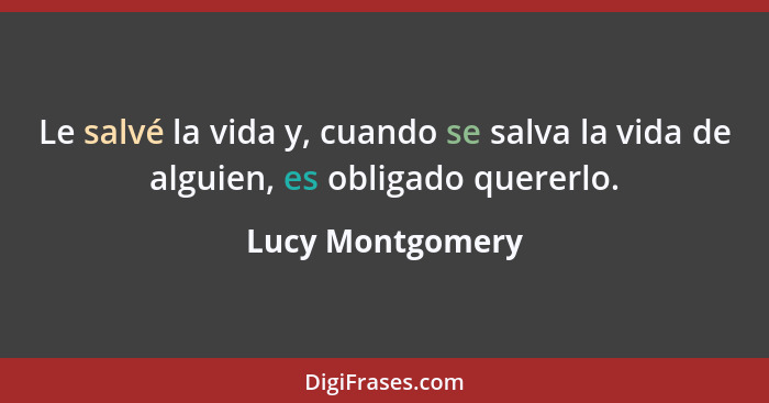 Le salvé la vida y, cuando se salva la vida de alguien, es obligado quererlo.... - Lucy Montgomery